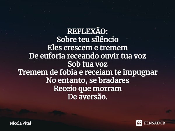⁠⁠REFLEXÃO: Sobre teu silêncio
Eles crescem e tremem
De euforia receando ouvir tua voz
Sob tua voz
Tremem de fobia e receiam te impugnar
No entanto, se bradares... Frase de Nicola Vital.