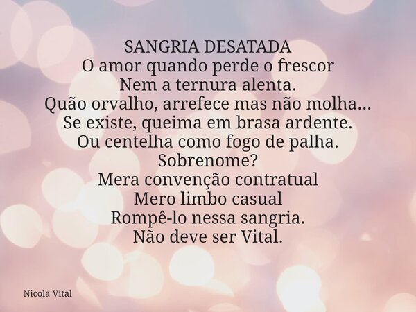 SANGRIA DESATADA O amor quando perde o frescor Nem a ternura alenta. Quão orvalho, arrefece mas não molha... Se existe, queima em brasa ardente. Ou centelha com... Frase de Nicola Vital.