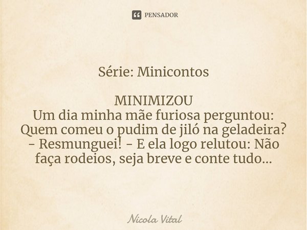 Série: Minicontos ⁠MINIMIZOU
Um dia minha mãe furiosa perguntou: Quem comeu o pudim de jiló na geladeira?
- Resmunguei! - E ela logo relutou: Não faça rodeios, ... Frase de Nicola Vital.