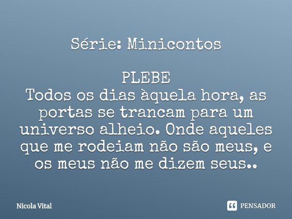 ⁠Série: Minicontos⁠ PLEBE
Todos os dias àquela hora, as portas se trancam para um universo alheio. Onde aqueles que me rodeiam não são meus, e os meus não me di... Frase de Nicola Vital.