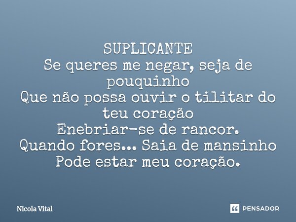 ⁠⁠⁠SUPLICANTE Se queres me negar, seja de pouquinho Que não possa ouvir o tilitar do teu coração Enebriar-se de rancor. Quando fores... Saia de mansinho Pode es... Frase de Nicola Vital.