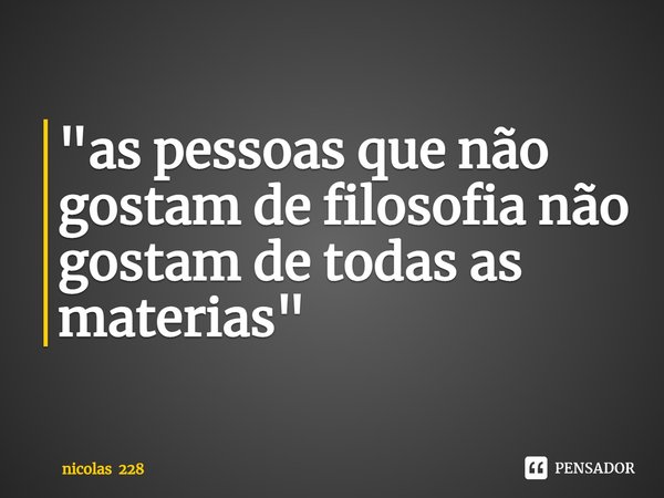 "as pessoas que não gostam de filosofia não gostam de todas as materias"... Frase de nicolas 228.