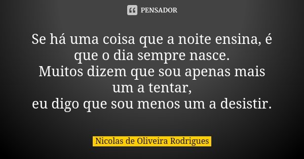 Se há uma coisa que a noite ensina, é que o dia sempre nasce. Muitos dizem que sou apenas mais um a tentar, eu digo que sou menos um a desistir.... Frase de Nicolas de Oliveira Rodrigues.