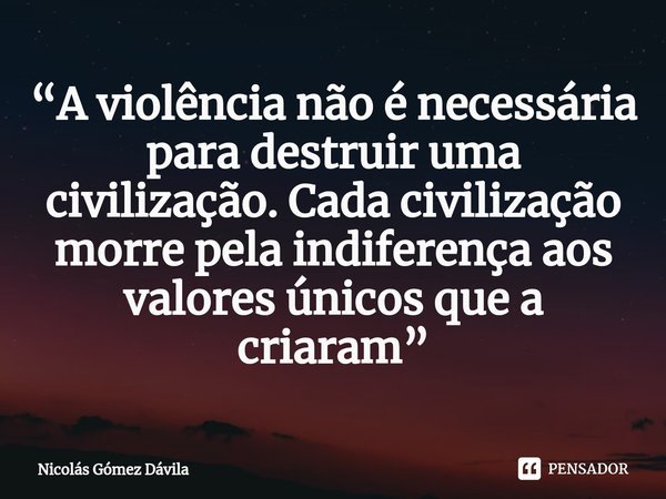 ⁠“A violência não é necessária para destruir uma civilização. Cada civilização morre pela indiferença aos valores únicos que a criaram”... Frase de Nicolás Gómez Dávila.