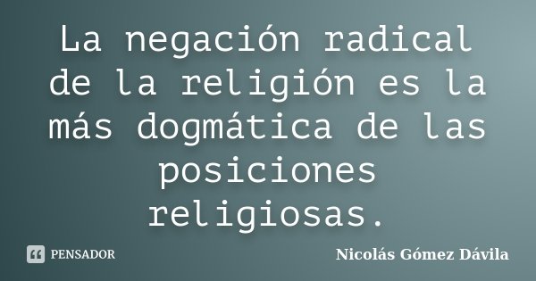 La negación radical de la religión es la más dogmática de las posiciones religiosas.... Frase de Nicolás Gómez Dávila.