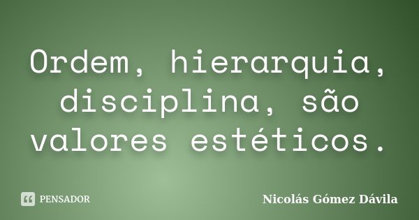Ordem, hierarquia, disciplina, são valores estéticos.... Frase de Nicolás Gómez Dávila.