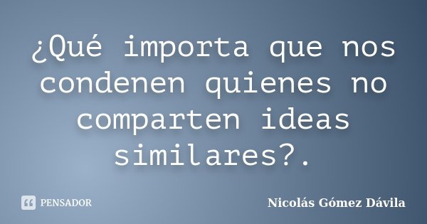 ¿Qué importa que nos condenen quienes no comparten ideas similares?.... Frase de Nicolás Gómez Dávila.