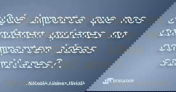 ¿Qué importa que nos condenen quienes no comparten ideas similares?.... Frase de Nicolás Gómez Dávila.