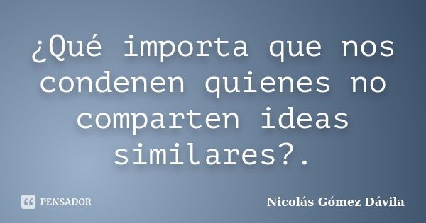 ¿Qué importa que nos condenen quienes no comparten ideas similares?.... Frase de Nicolás Gómez Dávila.