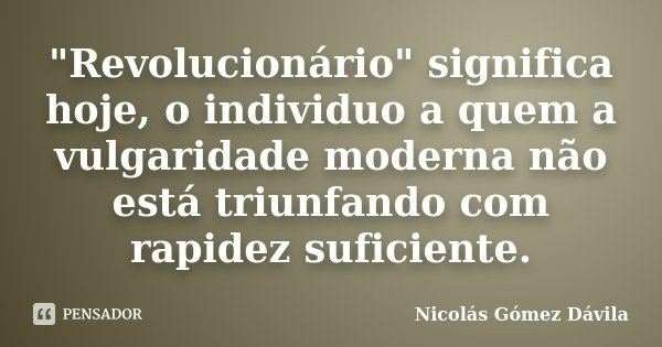 "Revolucionário" significa hoje, o individuo a quem a vulgaridade moderna não está triunfando com rapidez suficiente.... Frase de Nicolás Gómez Dávila.