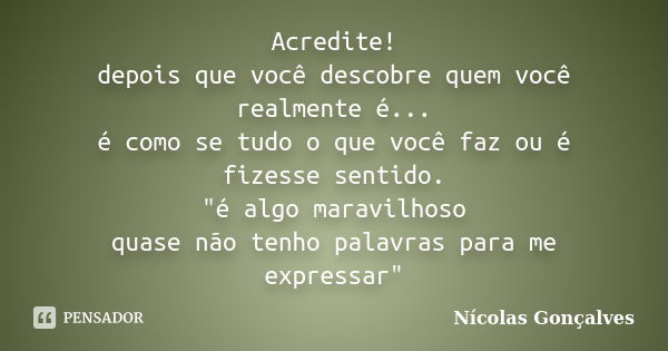 Acredite! depois que você descobre quem você realmente é... é como se tudo o que você faz ou é fizesse sentido. "é algo maravilhoso quase não tenho palavra... Frase de Nicolas Gonçalves.