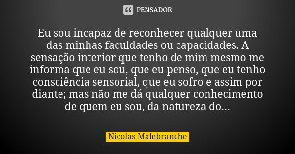 Eu sou incapaz de reconhecer qualquer uma das minhas faculdades ou capacidades. A sensação interior que tenho de mim mesmo me informa que eu sou, que eu penso, ... Frase de Nicolas Malebranche.