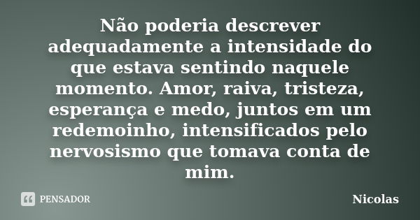 Não poderia descrever adequadamente a intensidade do que estava sentindo naquele momento. Amor, raiva, tristeza, esperança e medo, juntos em um redemoinho, inte... Frase de Nicolas.