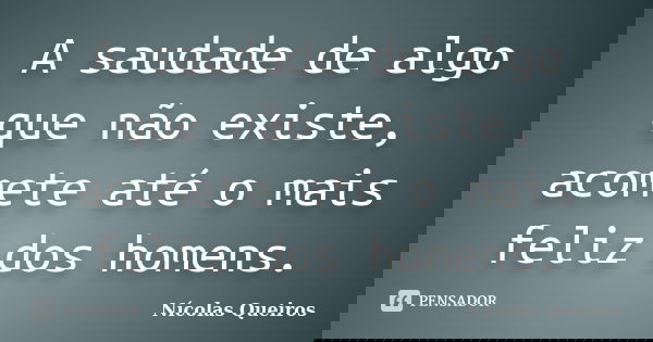 A saudade de algo que não existe, acomete até o mais feliz dos homens.... Frase de Nícolas Queiros.