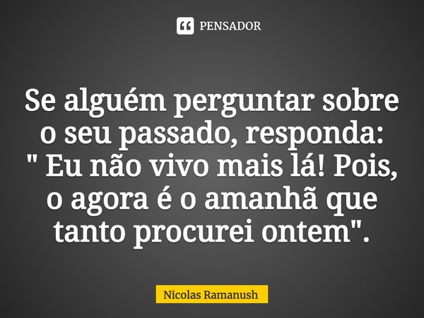 ⁠Se alguém perguntar sobre o seu passado, responda:
" Eu não vivo mais lá! Pois, o agora é o amanhã que tanto procurei ontem".... Frase de Nicolas Ramanush.