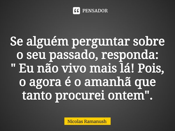 ⁠Se alguém perguntar sobre o seu passado, responda:
" Eu não vivo mais lá! Pois, o agora é o amanhã que tanto procurei ontem".... Frase de Nicolas Ramanush.