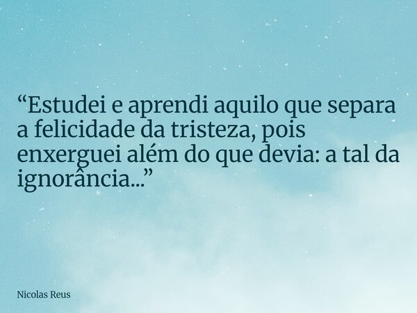 “Estudei e aprendi aquilo que separa a felicidade da tristeza, pois enxerguei além do que devia: a tal da ignorância...”... Frase de Nicolas Reus.
