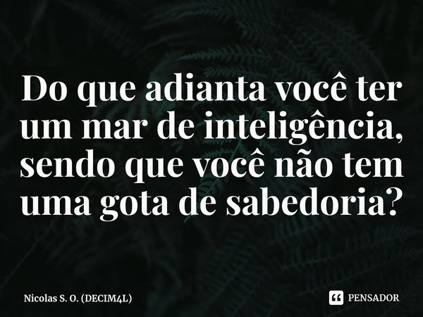 ⁠Do que adianta você ter um mar de inteligência, sendo que você não tem uma gota de sabedoria?... Frase de Nicolas S. O. (DECIM4L).