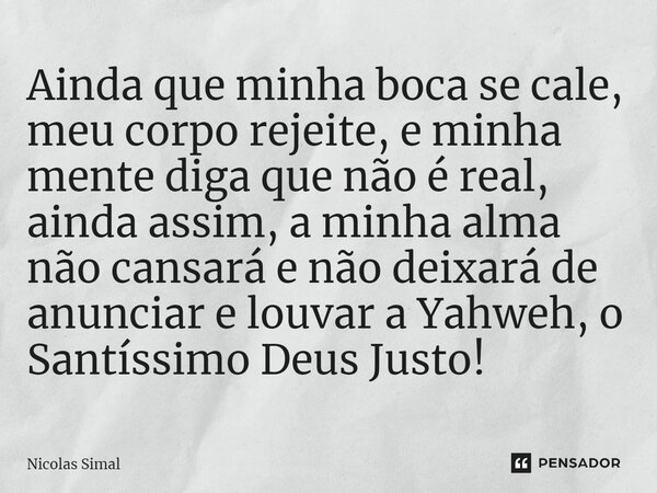 ⁠Ainda que minha boca se cale, meu corpo rejeite, e minha mente diga que não é real, ainda assim, a minha alma não cansará e não deixará de anunciar e louvar a ... Frase de Nicolas Simal.