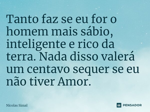 ⁠Tanto faz se eu for o homem mais sábio, inteligente e rico da terra. Nada disso valerá um centavo sequer se eu não tiver Amor.... Frase de Nicolas Simal.