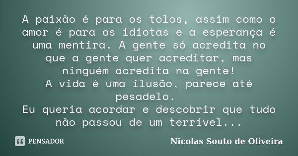 A paixão é para os tolos, assim como o amor é para os idiotas e a esperança é uma mentira. A gente só acredita no que a gente quer acreditar, mas ninguém acredi... Frase de Nicolas Souto de Oliveira.