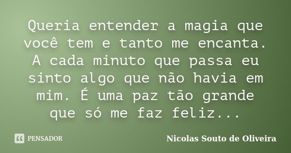 Queria entender a magia que você tem e tanto me encanta. A cada minuto que passa eu sinto algo que não havia em mim. É uma paz tão grande que só me faz feliz...... Frase de Nicolas Souto de Oliveira.