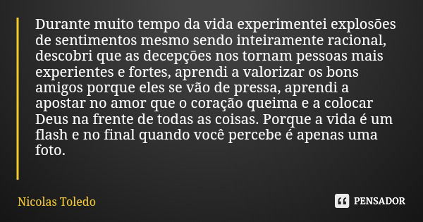 Durante muito tempo da vida experimentei explosões de sentimentos mesmo sendo inteiramente racional, descobri que as decepções nos tornam pessoas mais experient... Frase de Nicolas Toledo.