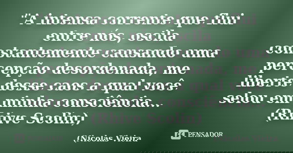 "A intensa corrente que flui entre nós, oscila constantemente causando uma percepção desordenada, me liberte desse caos a qual você selou em minha consciên... Frase de Nicolas Vieira.