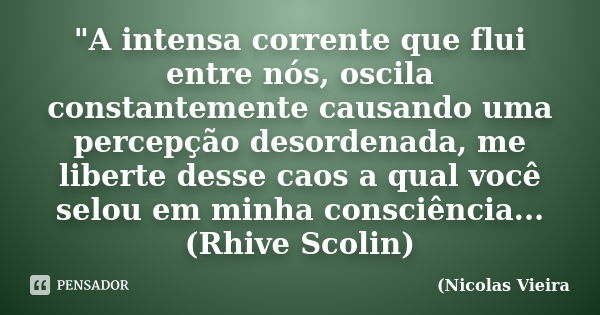 "A intensa corrente que flui entre nós, oscila constantemente causando uma percepção desordenada, me liberte desse caos a qual você selou em minha consciên... Frase de Nicolas Vieira.