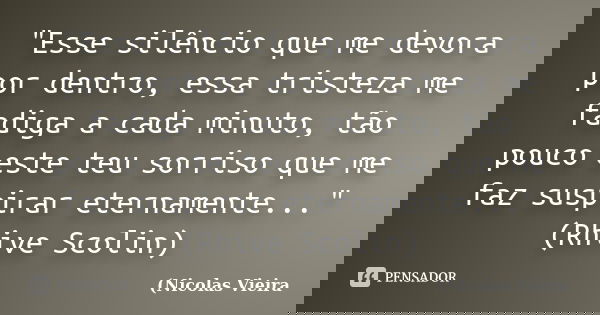 "Esse silêncio que me devora por dentro, essa tristeza me fadiga a cada minuto, tão pouco este teu sorriso que me faz suspirar eternamente..." (Rhive ... Frase de Nicolas Vieira.