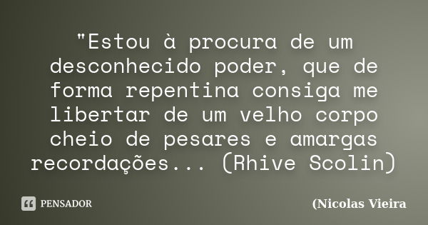 "Estou à procura de um desconhecido poder, que de forma repentina consiga me libertar de um velho corpo cheio de pesares e amargas recordações... (Rhive Sc... Frase de Nicolas Vieira.