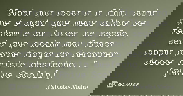 "Será que esse e o fim, será que é aqui que meus olhos se fecham e as luzes se seção, será que assim meu fraco corpo perde força ao decorrer desse triste d... Frase de Nicolas Vieira.