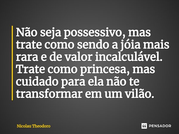 ⁠Não seja possessivo, mas trate como sendo a jóia mais rara e de valor incalculável. Trate como princesa, mas cuidado para ela não te transformar em um vilão.... Frase de Nicolau Theodoro.