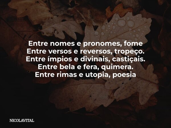 Entre nomes e pronomes, fome Entre versos e reversos, tropeço. Entre ímpios e divinais, castiçais. Entre bela e fera, quimera. Entre rimas e utopia, poesia... Frase de NICOLAVITAL.