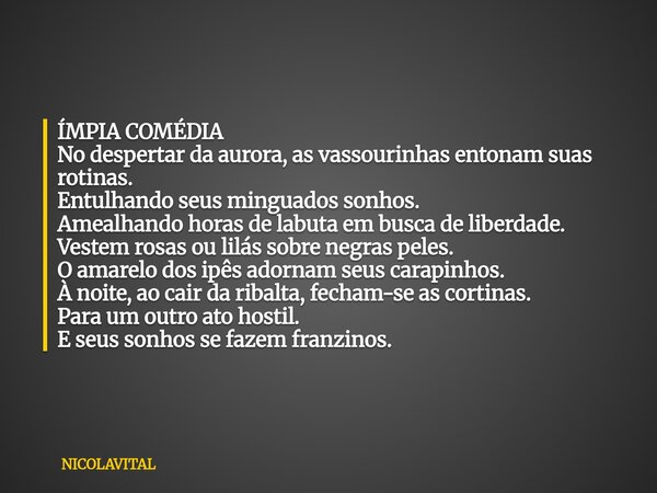 ÍMPIA COMÉDIA No despertar da aurora, as vassourinhas entonam suas rotinas. Entulhando seus minguados sonhos. Amealhando horas de labuta em busca de liberdade. ... Frase de NICOLAVITAL.