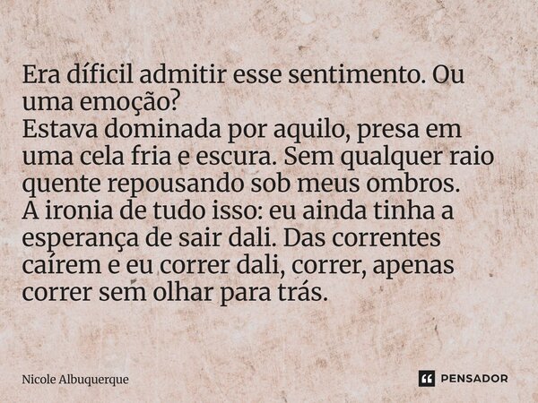 Era díficil admitir esse sentimento. Ou uma emoção? Estava dominada por aquilo, presa em uma cela fria e escura. Sem qualquer raio quente repousando sob meus o... Frase de Nicole Albuquerque.