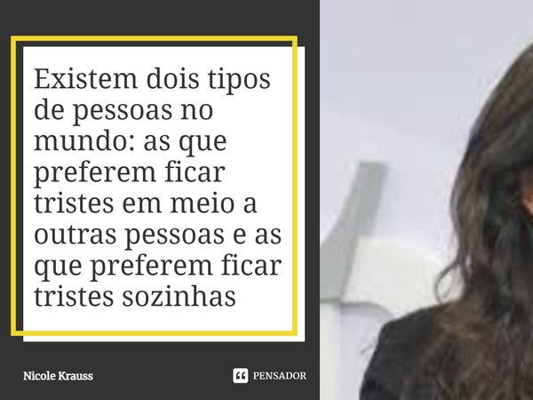 ⁠Existem dois tipos de pessoas no mundo: as que preferem ficar tristes em meio a outras pessoas e as que preferem ficar tristes sozinhas... Frase de Nicole Krauss.