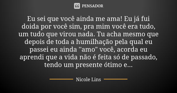 Eu sei que você ainda me ama! Eu já fui doida por você sim, pra mim você era tudo, um tudo que virou nada. Tu acha mesmo que depois de toda a humilhação pela qu... Frase de Nicole Lins.