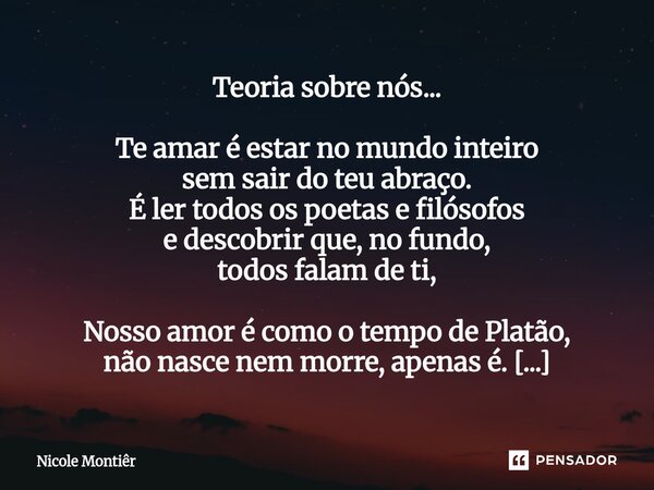 Teoria sobre nós... Te amar é estar no mundo inteiro sem sair do teu abraço. É ler todos os poetas e filósofos e descobrir que, no fundo, todos falam de ti, No... Frase de Nicole Montiêr.