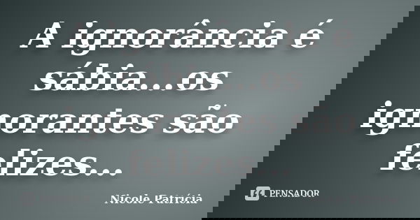 A ignorância é sábia...os ignorantes são felizes...... Frase de Nicole Patrícia.