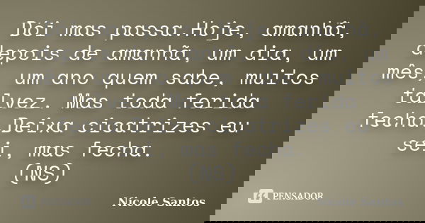 Dói mas passa.Hoje, amanhã, depois de amanhã, um dia, um mês, um ano quem sabe, muitos talvez. Mas toda ferida fecha.Deixa cicatrizes eu sei, mas fecha. (NS)... Frase de Nicole Santos.
