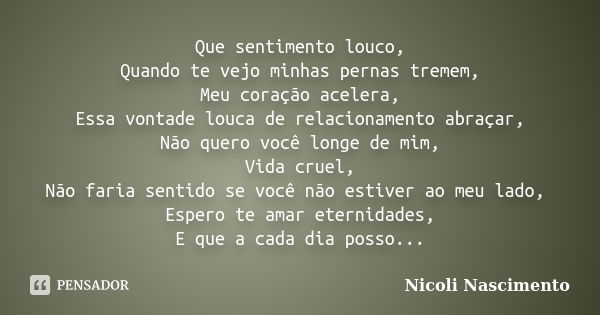 Que sentimento louco,
Quando te vejo minhas pernas tremem,
Meu coração acelera,
Essa vontade louca de relacionamento abraçar,
Não quero você longe de mim,
Vida ... Frase de Nicoli Nascimento.