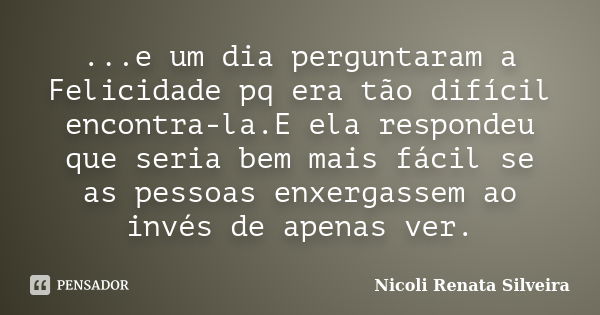 ...e um dia perguntaram a Felicidade pq era tão difícil encontra-la.E ela respondeu que seria bem mais fácil se as pessoas enxergassem ao invés de apenas ver.... Frase de Nicoli Renata Silveira.