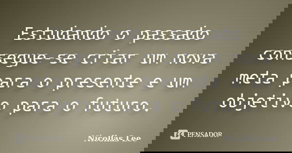 Estudando o passado consegue-se criar um nova meta para o presente e um objetivo para o futuro.... Frase de Nícollas Lee.