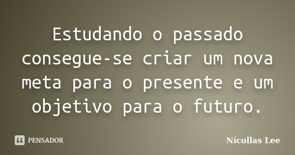 Estudando o passado consegue-se criar um nova meta para o presente e um objetivo para o futuro.... Frase de Nícollas Lee.