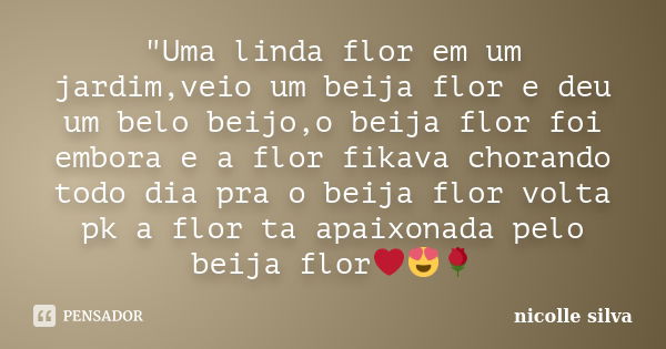 "Uma linda flor em um jardim,veio um beija flor e deu um belo beijo,o beija flor foi embora e a flor fikava chorando todo dia pra o beija flor volta pk a f... Frase de nicolle silva.