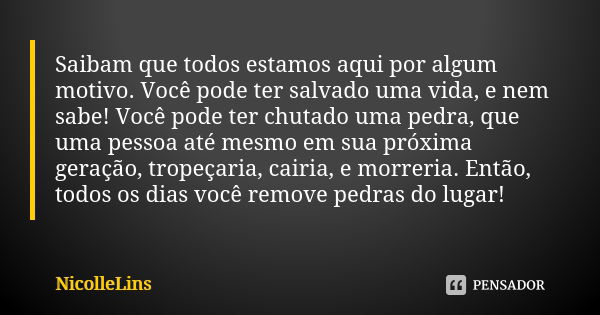 Saibam que todos estamos aqui por algum motivo. Você pode ter salvado uma vida, e nem sabe! Você pode ter chutado uma pedra, que uma pessoa até mesmo em sua pró... Frase de NicolleLins.