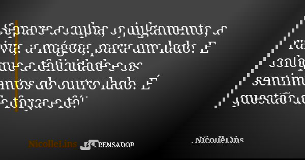 Separe a culpa, o julgamento, a raiva, a mágoa, para um lado. E coloque a felicidade e os sentimentos do outro lado. É questão de força e fé!... Frase de NicolleLins.