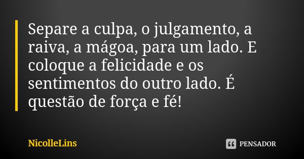 Separe a culpa, o julgamento, a raiva, a mágoa, para um lado. E coloque a felicidade e os sentimentos do outro lado. É questão de força e fé!... Frase de NicolleLins.