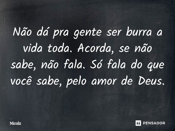 Não dá pra gente ser burra a vida toda. Acorda, se não sabe, não fala. Só fala do que você sabe, pelo amor de Deus.... Frase de Nicolz.